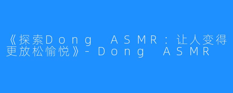 《探索Dong ASMR：让人变得更放松愉悦》-Dong ASMR
